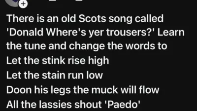 Threads(?) screenshot from one_mrs_k:

There is an old Scots song called
'Donald Where's yer trousers?' Learn
the tune and change the words to
Let the stink rise high
Let the stain run low
Doon his legs the muck will flow
All the lassies shout 'Paedo'
Donald shits his troosers'